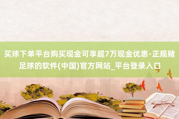 买球下单平台购买现金可享超7万现金优惠-正规赌足球的软件(中国)官方网站_平台登录入口