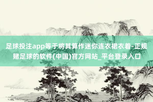 足球投注app等于将其算作迷你连衣裙衣着-正规赌足球的软件(中国)官方网站_平台登录入口