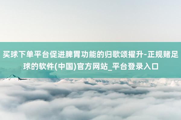 买球下单平台促进脾胃功能的归歌颂擢升-正规赌足球的软件(中国)官方网站_平台登录入口