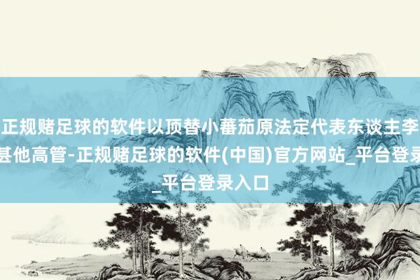 正规赌足球的软件以顶替小蕃茄原法定代表东谈主李某过甚他高管-正规赌足球的软件(中国)官方网站_平台登录入口