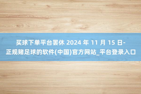 买球下单平台　　罢休 2024 年 11 月 15 日-正规赌足球的软件(中国)官方网站_平台登录入口