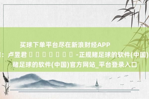 买球下单平台尽在新浪财经APP            						牵扯裁剪：卢昱君 							-正规赌足球的软件(中国)官方网站_平台登录入口