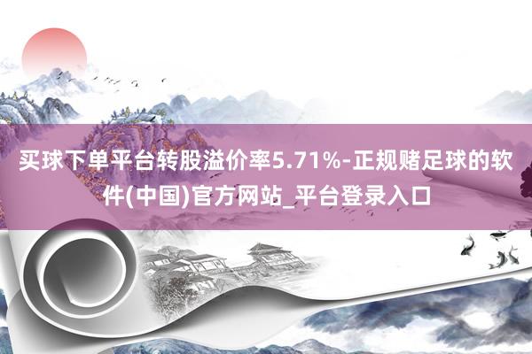 买球下单平台转股溢价率5.71%-正规赌足球的软件(中国)官方网站_平台登录入口