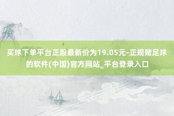 买球下单平台正股最新价为19.05元-正规赌足球的软件(中国)官方网站_平台登录入口