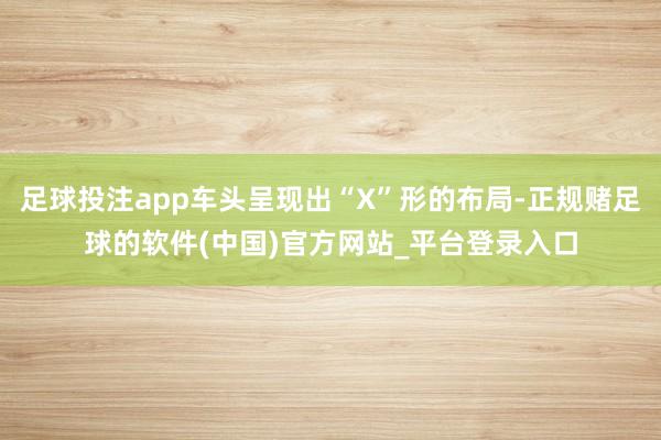 足球投注app车头呈现出“X”形的布局-正规赌足球的软件(中国)官方网站_平台登录入口