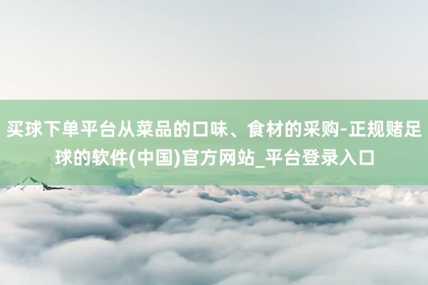 买球下单平台从菜品的口味、食材的采购-正规赌足球的软件(中国)官方网站_平台登录入口