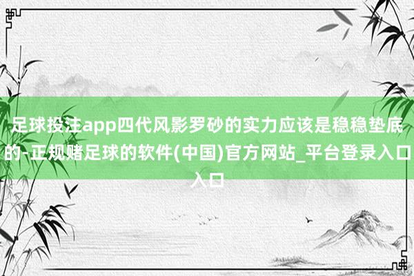 足球投注app四代风影罗砂的实力应该是稳稳垫底的-正规赌足球的软件(中国)官方网站_平台登录入口