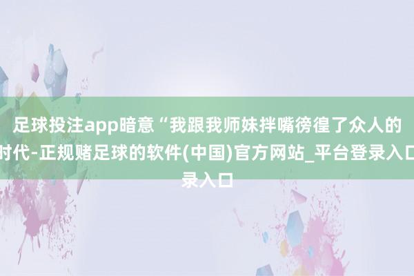 足球投注app暗意“我跟我师妹拌嘴徬徨了众人的时代-正规赌足球的软件(中国)官方网站_平台登录入口