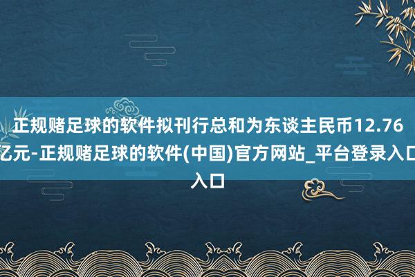 正规赌足球的软件拟刊行总和为东谈主民币12.76亿元-正规赌足球的软件(中国)官方网站_平台登录入口