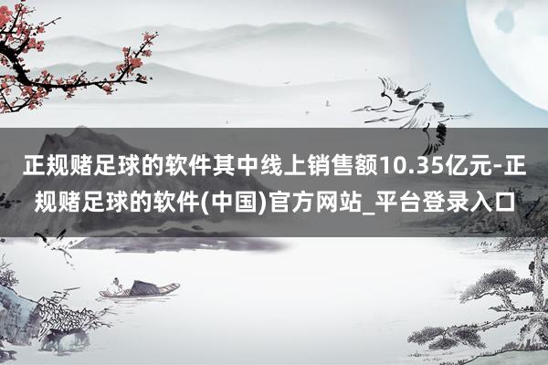 正规赌足球的软件其中线上销售额10.35亿元-正规赌足球的软件(中国)官方网站_平台登录入口