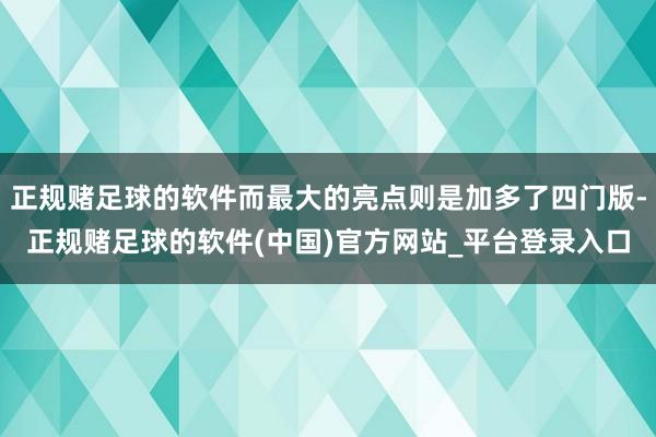 正规赌足球的软件而最大的亮点则是加多了四门版-正规赌足球的软件(中国)官方网站_平台登录入口