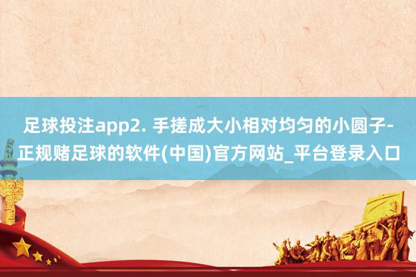 足球投注app2. 手搓成大小相对均匀的小圆子-正规赌足球的软件(中国)官方网站_平台登录入口