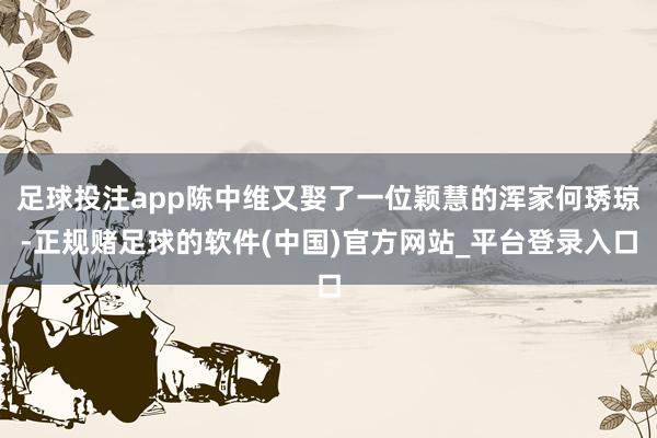 足球投注app陈中维又娶了一位颖慧的浑家何琇琼-正规赌足球的软件(中国)官方网站_平台登录入口