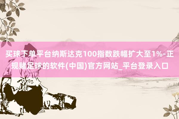 买球下单平台纳斯达克100指数跌幅扩大至1%-正规赌足球的软件(中国)官方网站_平台登录入口