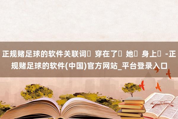 正规赌足球的软件关联词‬穿在了‬她‬身上‬-正规赌足球的软件(中国)官方网站_平台登录入口