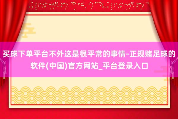 买球下单平台不外这是很平常的事情-正规赌足球的软件(中国)官方网站_平台登录入口