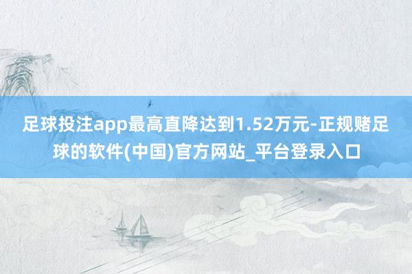 足球投注app最高直降达到1.52万元-正规赌足球的软件(中国)官方网站_平台登录入口