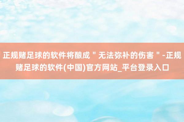 正规赌足球的软件将酿成＂无法弥补的伤害＂-正规赌足球的软件(中国)官方网站_平台登录入口