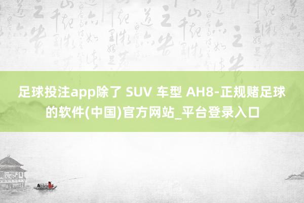 足球投注app除了 SUV 车型 AH8-正规赌足球的软件(中国)官方网站_平台登录入口