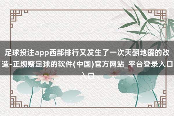 足球投注app西部排行又发生了一次天翻地覆的改造-正规赌足球的软件(中国)官方网站_平台登录入口