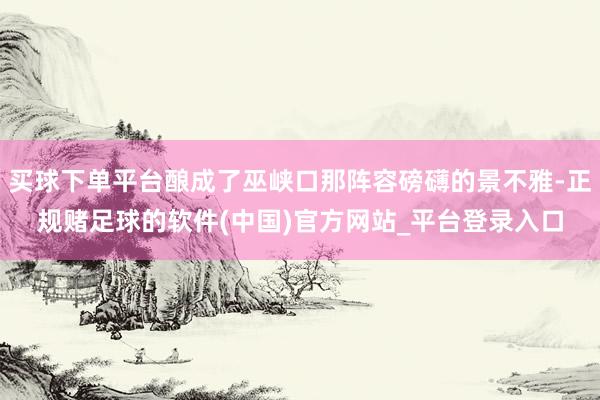 买球下单平台酿成了巫峡口那阵容磅礴的景不雅-正规赌足球的软件(中国)官方网站_平台登录入口