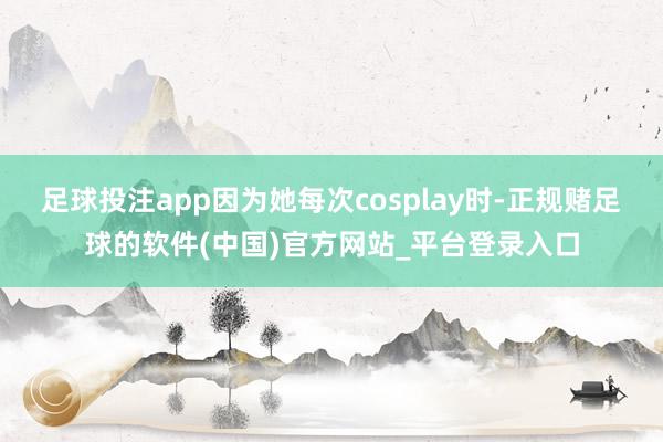 足球投注app因为她每次cosplay时-正规赌足球的软件(中国)官方网站_平台登录入口