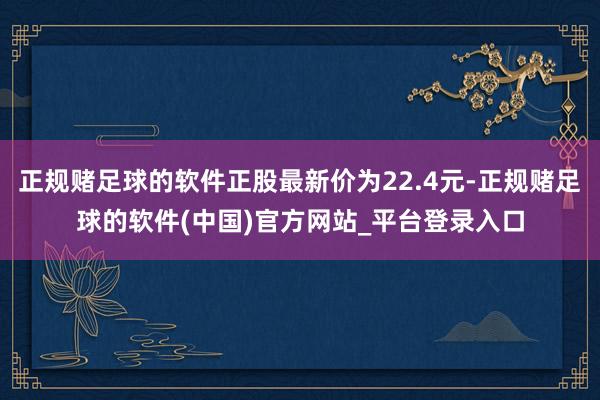 正规赌足球的软件正股最新价为22.4元-正规赌足球的软件(中国)官方网站_平台登录入口