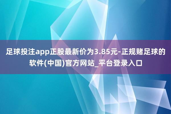 足球投注app正股最新价为3.85元-正规赌足球的软件(中国)官方网站_平台登录入口