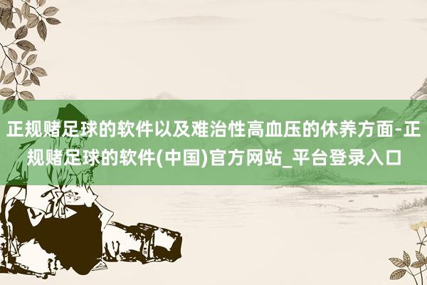 正规赌足球的软件以及难治性高血压的休养方面-正规赌足球的软件(中国)官方网站_平台登录入口