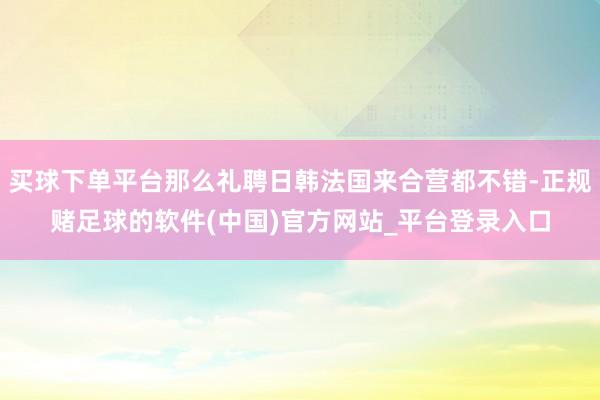 买球下单平台那么礼聘日韩法国来合营都不错-正规赌足球的软件(中国)官方网站_平台登录入口