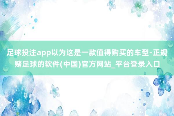 足球投注app以为这是一款值得购买的车型-正规赌足球的软件(中国)官方网站_平台登录入口