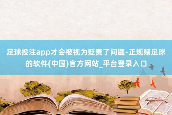 足球投注app才会被视为贬责了问题-正规赌足球的软件(中国)官方网站_平台登录入口