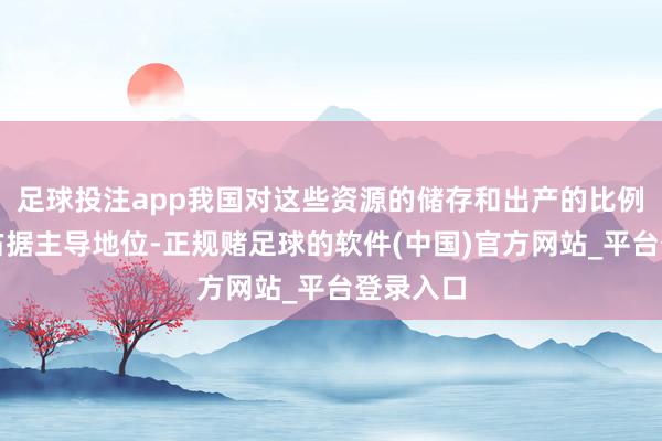 足球投注app我国对这些资源的储存和出产的比例在大家占据主导地位-正规赌足球的软件(中国)官方网站_平台登录入口