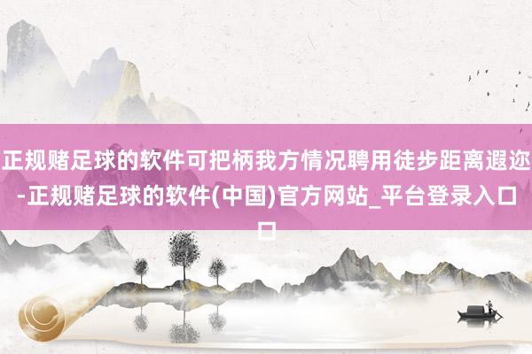 正规赌足球的软件可把柄我方情况聘用徒步距离遐迩-正规赌足球的软件(中国)官方网站_平台登录入口