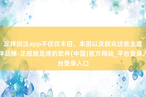 足球投注app不仅仅丰田、本田以及群众这些主流结伴品牌-正规赌足球的软件(中国)官方网站_平台登录入口