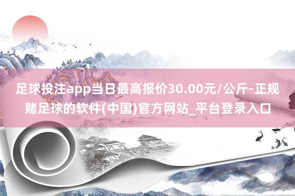 足球投注app当日最高报价30.00元/公斤-正规赌足球的软件(中国)官方网站_平台登录入口