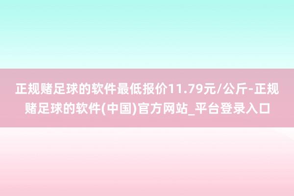 正规赌足球的软件最低报价11.79元/公斤-正规赌足球的软件(中国)官方网站_平台登录入口