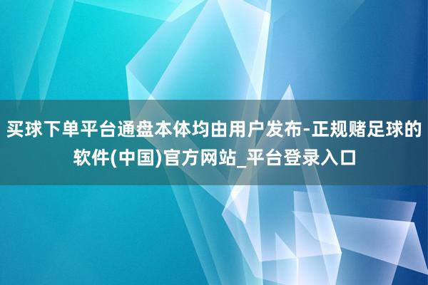 买球下单平台通盘本体均由用户发布-正规赌足球的软件(中国)官方网站_平台登录入口