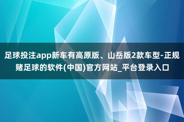 足球投注app新车有高原版、山岳版2款车型-正规赌足球的软件(中国)官方网站_平台登录入口