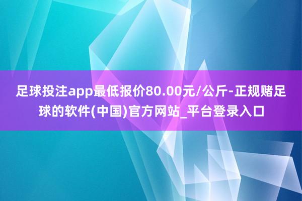 足球投注app最低报价80.00元/公斤-正规赌足球的软件(中国)官方网站_平台登录入口